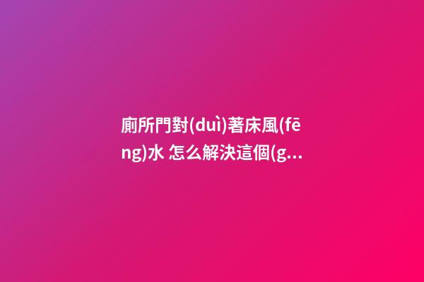 廁所門對(duì)著床風(fēng)水 怎么解決這個(gè)問(wèn)題最好